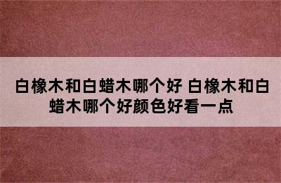 白橡木和白蜡木哪个好 白橡木和白蜡木哪个好颜色好看一点